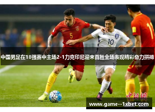 中国男足在18强赛中主场2-1力克印尼迎来首胜全场表现精彩奋力拼搏