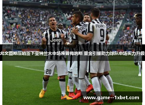 尤文图斯压哨签下亚特兰大中场库普梅纳斯 重金引援助力球队中场实力升级