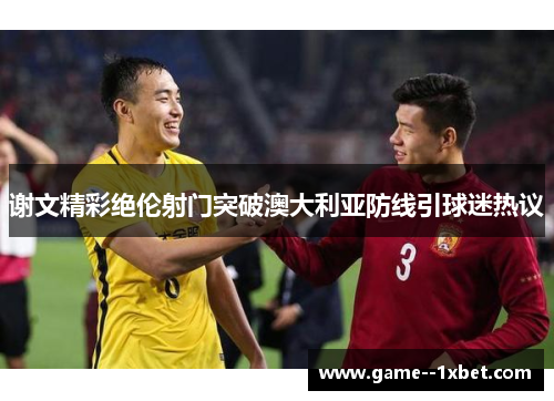 谢文精彩绝伦射门突破澳大利亚防线引球迷热议