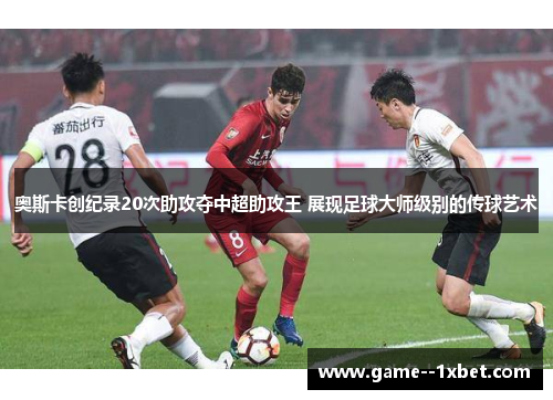 奥斯卡创纪录20次助攻夺中超助攻王 展现足球大师级别的传球艺术