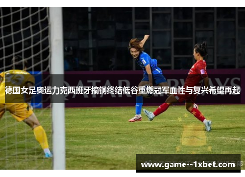 德国女足奥运力克西班牙摘铜终结低谷重燃冠军血性与复兴希望再起